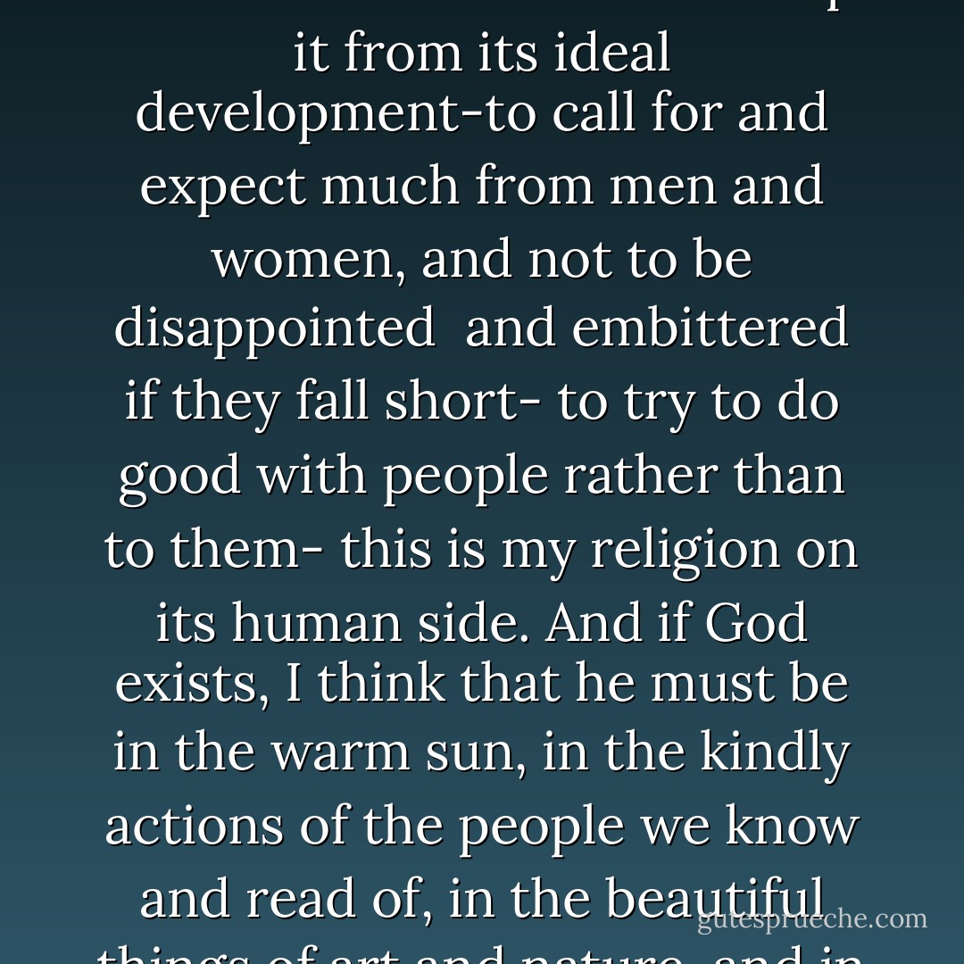 Really to believe in human nature while striving to know the thousand forces that warp it from its ideal development-to call for and expect much from men and women, and not to be disappointed <br />and embittered if they fall short- to try to do good with people rather than to them- this is my religion on its human side. And if God exists, I think that he must be in the warm sun, in the kindly actions of the people we know and read of, in the beautiful things of art and nature, and in the closeness of friendships. - Randolph Bourne