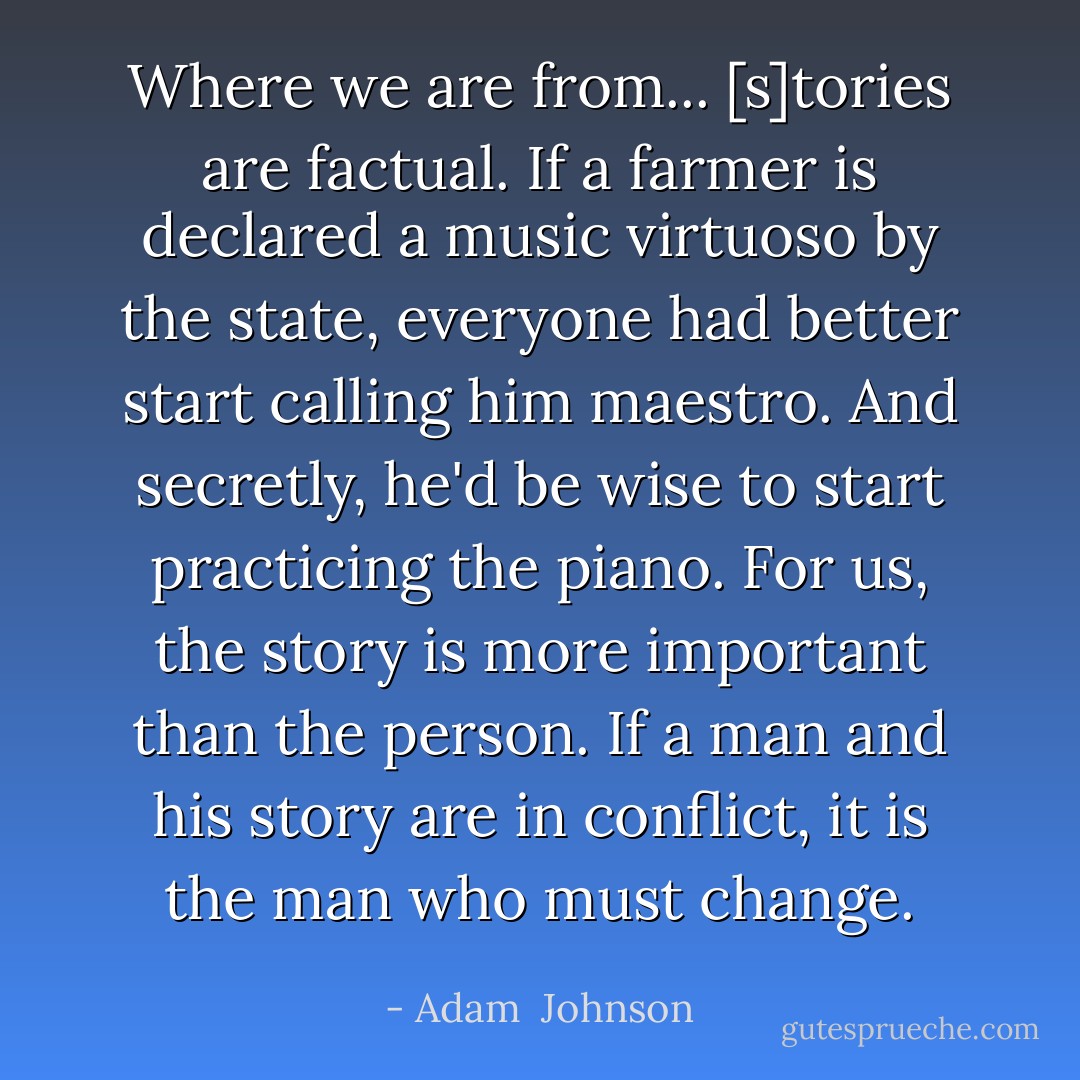 Where we are from... [s]tories are factual. If a farmer is declared a music virtuoso by the state, everyone had better start calling him maestro. And secretly, he'd be wise to start practicing the piano. For us, the story is more important than the person. If a man and his story are in conflict, it is the man who must change. - Adam  Johnson