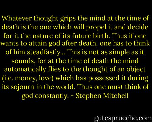 Whatever thought grips the mind at the time of death is the one which will propel it and decide for it the nature of its future birth. Thus if one wants to attain god after death, one has to think of him steadfastly... This is not as simple as it sounds, for at the time of death the mind automatically flies to the thought of an object (i.e. money, love) which has possessed it during its sojourn in the world. Thus one must think of god constantly. - Stephen Mitchell