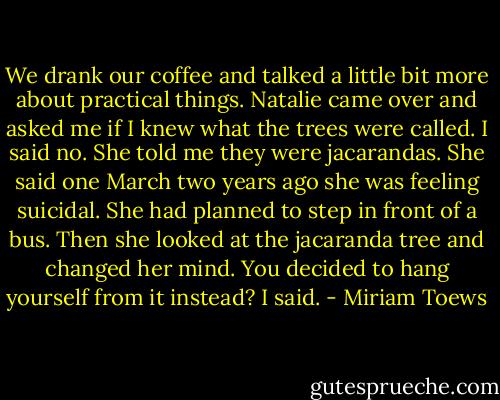 We drank our coffee and talked a little bit more about practical things. Natalie came over and asked me if I knew what the trees were called. I said no. She told me they were jacarandas. She said one March two years ago she was feeling suicidal. She had planned to step in front of a bus. Then she looked at the jacaranda tree and changed her mind.<br />You decided to hang yourself from it instead? I said. - Miriam Toews