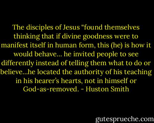 The disciples of Jesus “found themselves thinking that if divine goodness were to manifest itself in human form, this (he) is how it would behave… he invited people to see differently instead of telling them what to do or believe…he located the authority of his teaching in his hearer’s hearts, not in himself or God-as-removed. - Huston Smith