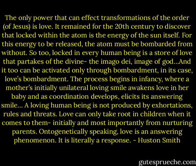 The only power that can effect transformations of the order (of Jesus) is love. It remained for the 20th century to discover that locked within the atom is the energy of the sun itself. For this energy to be released, the atom must be bombarded from without. So too, locked in every human being is a store of love that partakes of the divine- the imago dei, image of god…And it too can be activated only through bombardment, in its case, love’s bombardment. The process begins in infancy, where a mother’s initially unilateral loving smile awakens love in her baby and as coordination develops, elicits its answering smile… A loving human being is not produced by exhortations, rules and threats. Love can only take root in children when it comes to them- initially and most importantly from nurturing parents. Ontogenetically speaking, love is an answering phenomenon. It is literally a response. - Huston Smith