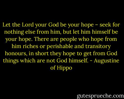 Let the Lord your God be your hope – seek for nothing else from him, but let him himself be your hope. There are people who hope from him riches or perishable and transitory honours, in short they hope to get from God things which are not God himself. - Augustine of Hippo