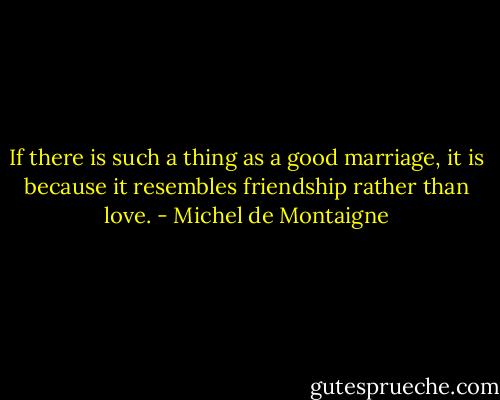 If there is such a thing as a good marriage, it is because it resembles friendship rather than love. - Michel de Montaigne