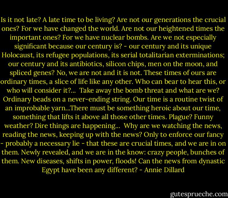 Is it not late? A late time to be living? Are not our generations the crucial ones? For we have changed the world. Are not our heightened times the important ones? For we have nuclear bombs. Are we not especially significant because our century is? - our century and its unique Holocaust, its refugee populations, its serial totalitarian exterminations; our century and its antibiotics, silicon chips, men on the moon, and spliced genes? No, we are not and it is not. These times of ours are ordinary times, a slice of life like any other. Who can bear to hear this, or who will consider it?...<br /><br />Take away the bomb threat and what are we? Ordinary beads on a never-ending string. Our time is a routine twist of an improbable yarn...There must be something heroic about our time, something that lifts it above all those other times. Plague? Funny weather? Dire things are happening... <br />Why are we watching the news, reading the news, keeping up with the news? Only to enforce our fancy - probably a necessary lie - that these are crucial times, and we are in on them. Newly revealed, and we are in the know: crazy people, bunches of them. New diseases, shifts in power, floods! Can the news from dynastic Egypt have been any different? - Annie Dillard