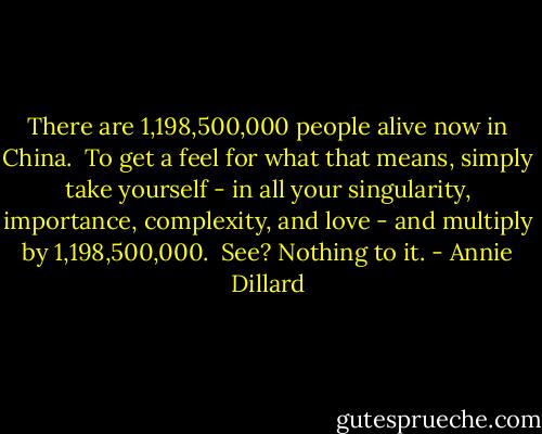 There are 1,198,500,000 people alive now in China. <br />To get a feel for what that means, simply take yourself - in all your singularity, importance, complexity, and love - and multiply by 1,198,500,000. <br />See? Nothing to it. - Annie Dillard