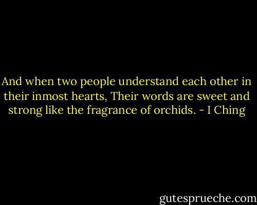 And when two people understand each other in their inmost hearts,<br />Their words are sweet and strong like the fragrance of orchids. - I Ching