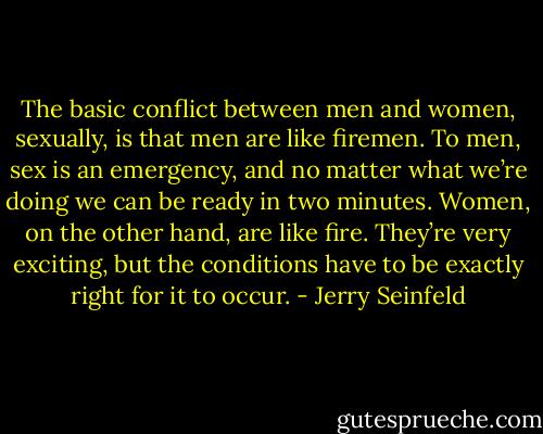 The basic conflict between men and women, sexually, is that men are like firemen. To men, sex is an emergency, and no matter what we’re doing we can be ready in two minutes. Women, on the other hand, are like fire. They’re very exciting, but the conditions have to be exactly right for it to occur. - Jerry Seinfeld