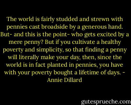 The world is fairly studded and strewn with pennies cast broadside by a generous hand. But- and this is the point- who gets excited by a mere penny? But if you cultivate a healthy poverty and simplicity, so that finding a penny will literally make your day, then, since the world is in fact planted in pennies, you have with your poverty bought a lifetime of days. - Annie Dillard
