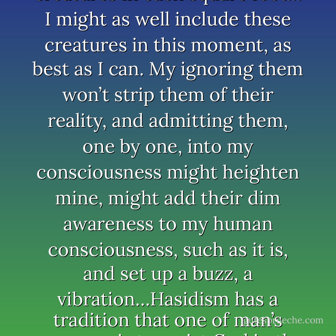 I am sitting under a sycamore by Tinker Creek. I am really here, alive on the intricate earth under trees. But under me, directly under the weight of my body on the grass, are other creatures, just as real, for whom also this moment, this tree, is “it”… in the top inch of soil, biologists found “an average of 1,356 living creatures in each square foot… I might as well include these creatures in this moment, as best as I can. My ignoring them won’t strip them of their reality, and admitting them, one by one, into my consciousness might heighten mine, might add their dim awareness to my human consciousness, such as it is, and set up a buzz, a vibration…Hasidism has a tradition that one of man’s purposes is to assist God in the work of “hallowing” the things of Creation. By a tremendous heave of the spirit, the devout man frees the divine sparks trapped in the mute things of time; he uplifts the forms and moments of creation, bearing them aloft into the rare air and hallowing fire in which all clays must shatter and burst. - Annie Dillard