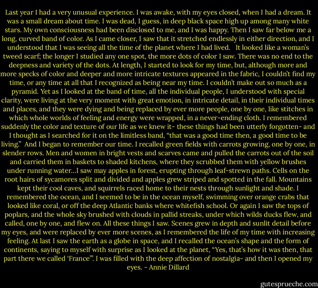 Last year I had a very unusual experience. I was awake, with my eyes closed, when I had a dream. It was a small dream about time. I was dead, I guess, in deep black space high up among many white stars. My own consciousness had been disclosed to me, and I was happy. Then I saw far below me a long, curved band of color. As I came closer, I saw that it stretched endlessly in either direction, and I understood that I was seeing all the time of the planet where I had lived. <br /><br />It looked like a woman’s tweed scarf; the longer I studied any one spot, the more dots of color I saw. There was no end to the deepness and variety of the dots. At length, I started to look for my time, but, although more and more specks of color and deeper and more intricate textures appeared in the fabric, I couldn’t find my time, or any time at all that I recognized as being near my time. I couldn’t make out so much as a pyramid. Yet as I looked at the band of time, all the individual people, I understood with special clarity, were living at the very moment with great emotion, in intricate detail, in their individual times and places, and they were dying and being replaced by ever more people, one by one, like stitches in which whole worlds of feeling and energy were wrapped, in a never-ending cloth. I remembered suddenly the color and texture of our life as we knew it- these things had been utterly forgotten- and I thought as I searched for it on the limitless band, “that was a good time then, a good time to be living.”<br /><br />And I began to remember our time. I recalled green fields with carrots growing, one by one, in slender rows. Men and women in bright vests and scarves came and pulled the carrots out of the soil and carried them in baskets to shaded kitchens, where they scrubbed them with yellow brushes under running water…I saw may apples in forest, erupting through leaf-strewn paths. Cells on the root hairs of sycamores split and divided and apples grew striped and spotted in the fall. Mountains kept their cool caves, and squirrels raced home to their nests through sunlight and shade. I remembered the ocean, and I seemed to be in the ocean myself, swimming over orange crabs that looked like coral, or off the deep Atlantic banks where whitefish school. Or again I saw the tops of poplars, and the whole sky brushed with clouds in pallid streaks, under which wilds ducks flew, and called, one by one, and flew on. All these things I saw. Scenes grew in depth and sunlit detail before my eyes, and were replaced by ever more scenes, as I remembered the life of my time with increasing feeling. At last I saw the earth as a globe in space, and I recalled the ocean’s shape and the form of continents, saying to myself with surprise as I looked at the planet, “Yes, that’s how it was then, that part there we called ‘France’”. I was filled with the deep affection of nostalgia- and then I opened my eyes. - Annie Dillard