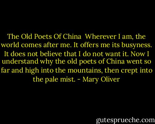 The Old Poets Of China<br /><br />Wherever I am, the world comes after me.<br />It offers me its busyness. It does not believe<br />that I do not want it. Now I understand<br />why the old poets of China went so far and high<br />into the mountains, then crept into the pale mist. - Mary Oliver