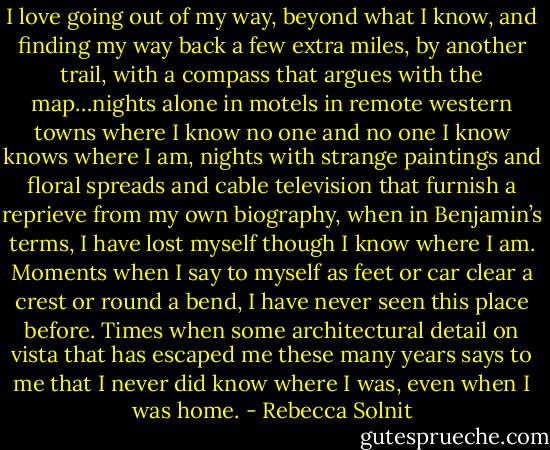 I love going out of my way, beyond what I know, and finding my way back a few extra miles, by another trail, with a compass that argues with the map…nights alone in motels in remote western towns where I know no one and no one I know knows where I am, nights with strange paintings and floral spreads and cable television that furnish a reprieve from my own biography, when in Benjamin’s terms, I have lost myself though I know where I am. Moments when I say to myself as feet or car clear a crest or round a bend, I have never seen this place before. Times when some architectural detail on vista that has escaped me these many years says to me that I never did know where I was, even when I was home. - Rebecca Solnit