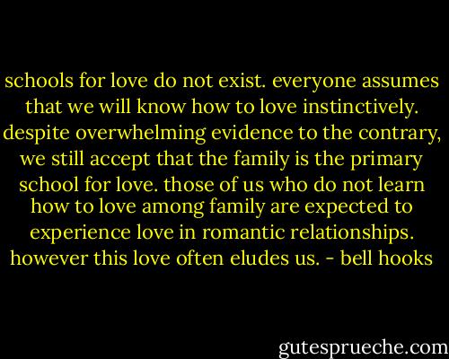 schools for love do not exist. everyone assumes that we will know how to love instinctively.<br />despite overwhelming evidence to the contrary, we still accept that the family is the primary school for love.<br />those of us who do not learn how to love among family are expected to experience love in romantic relationships. however this love often eludes us. - bell hooks