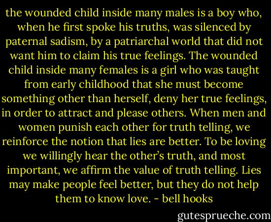 the wounded child inside many males is a boy who, when he first spoke his truths, was silenced by paternal sadism, by a patriarchal world that did not want him to claim his true feelings. The wounded child inside many females is a girl who was taught from early childhood that she must become something other than herself, deny her true feelings, in order to attract and please others. When men and women punish each other for truth telling, we reinforce the notion that lies are better. To be loving we willingly hear the other’s truth, and most important, we affirm the value of truth telling. Lies may make people feel better, but they do not help them to know love. - bell hooks