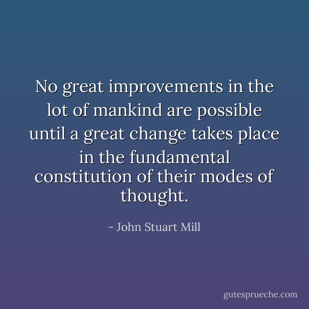 No great improvements in the lot of mankind are possible until a great change takes place in the fundamental constitution of their modes of thought. - John Stuart Mill