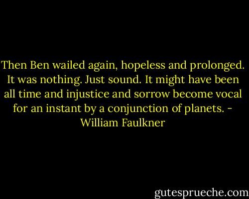 Then Ben wailed again, hopeless and prolonged. It was nothing. Just sound. It might have been all time and injustice and sorrow become vocal for an instant by a conjunction of planets. - William Faulkner