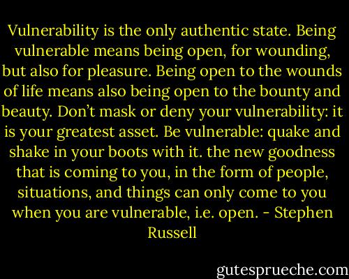 Vulnerability is the only authentic state. Being vulnerable means being open, for wounding, but also for pleasure. Being open to the wounds of life means also being open to the bounty and beauty. Don’t mask or deny your vulnerability: it is your greatest asset. Be vulnerable: quake and shake in your boots with it. the new goodness that is coming to you, in the form of people, situations, and things can only come to you when you are vulnerable, i.e. open. - Stephen Russell
