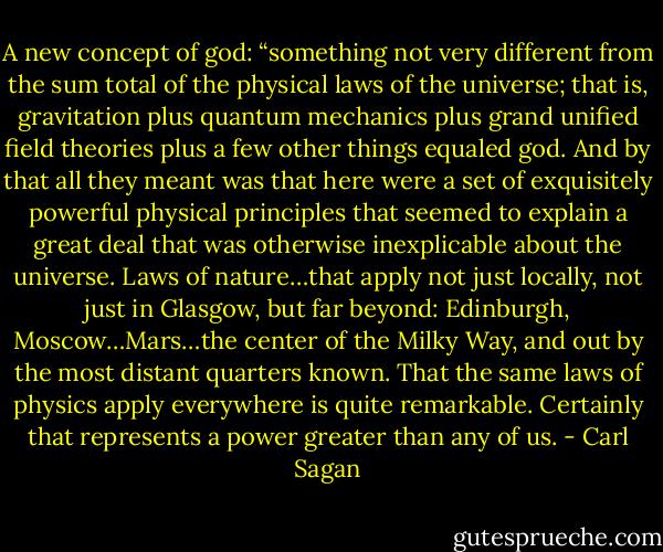 A new concept of god: “something not very different from the sum total of the physical laws of the universe; that is, gravitation plus quantum mechanics plus grand unified field theories plus a few other things equaled god. And by that all they meant was that here were a set of exquisitely powerful physical principles that seemed to explain a great deal that was otherwise inexplicable about the universe. Laws of nature…that apply not just locally, not just in Glasgow, but far beyond: Edinburgh, Moscow…Mars…the center of the Milky Way, and out by the most distant quarters known. That the same laws of physics apply everywhere is quite remarkable. Certainly that represents a power greater than any of us. - Carl Sagan
