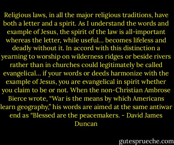 Religious laws, in all the major religious traditions, have both a letter and a spirit. As I understand the words and example of Jesus, the spirit of the law is all-important whereas the letter, while useful… becomes lifeless and deadly without it. In accord with this distinction a yearning to worship on wilderness ridges or beside rivers rather than in churches could legitimately be called evangelical… if your words or deeds harmonize with the example of Jesus, you are evangelical in spirit whether you claim to be or not. When the non-Christian Ambrose Bierce wrote, “War is the means by which Americans learn geography,” his words are aimed at the same antiwar end as “Blessed are the peacemakers. - David James Duncan
