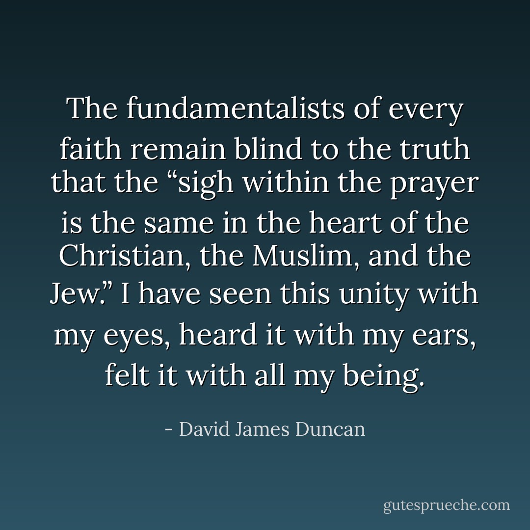 The fundamentalists of every faith remain blind to the truth that the “sigh within the prayer is the same in the heart of the Christian, the Muslim, and the Jew.” I have seen this unity with my eyes, heard it with my ears, felt it with all my being. - David James Duncan