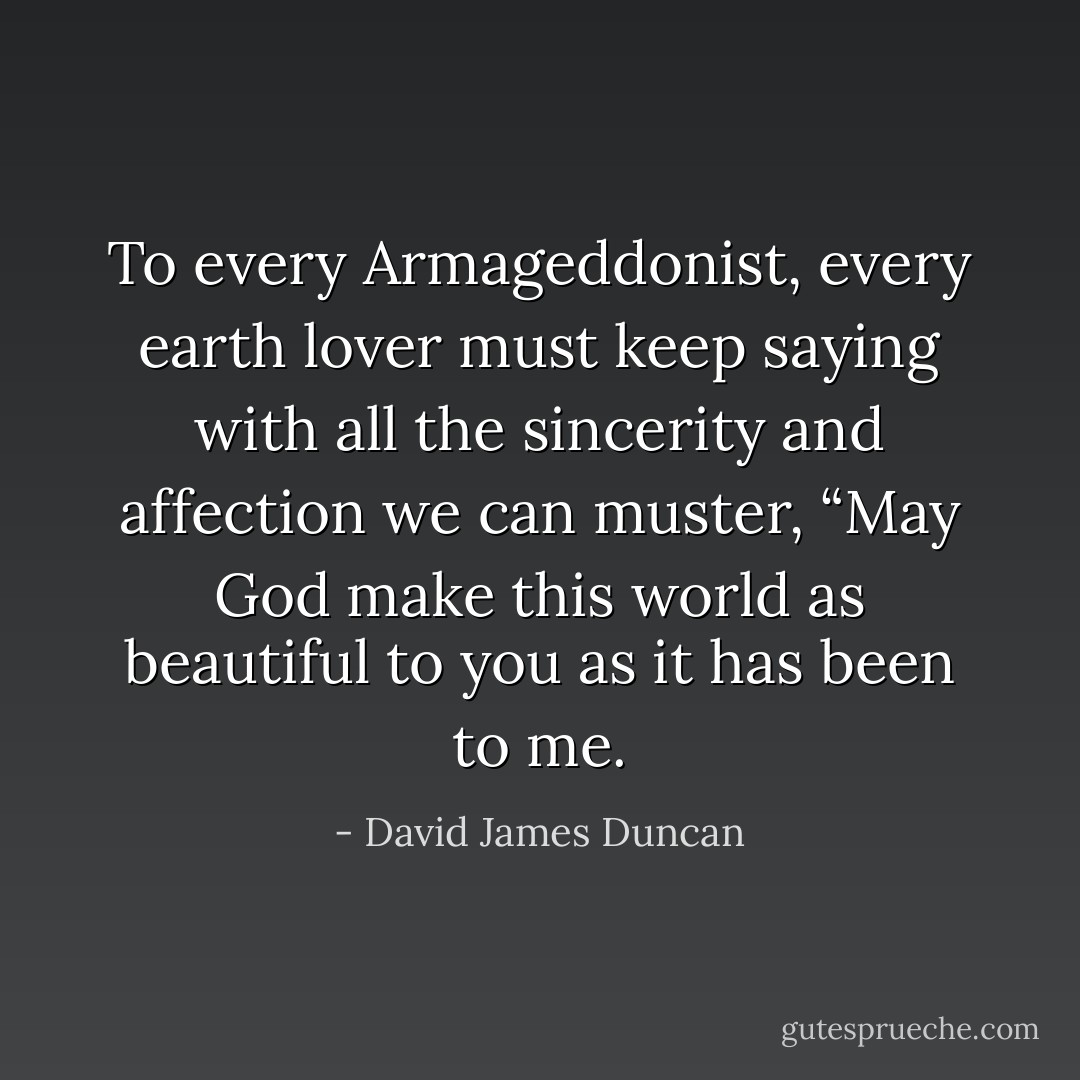 To every Armageddonist, every earth lover must keep saying with all the sincerity and affection we can muster, “May God make this world as beautiful to you as it has been to me. - David James Duncan