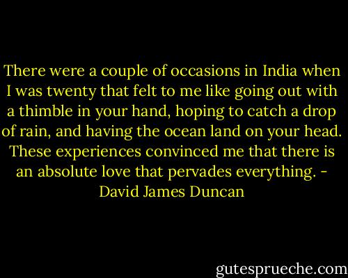 There were a couple of occasions in India when I was twenty that felt to me like going out with a thimble in your hand, hoping to catch a drop of rain, and having the ocean land on your head. These experiences convinced me that there is an absolute love that pervades everything. - David James Duncan