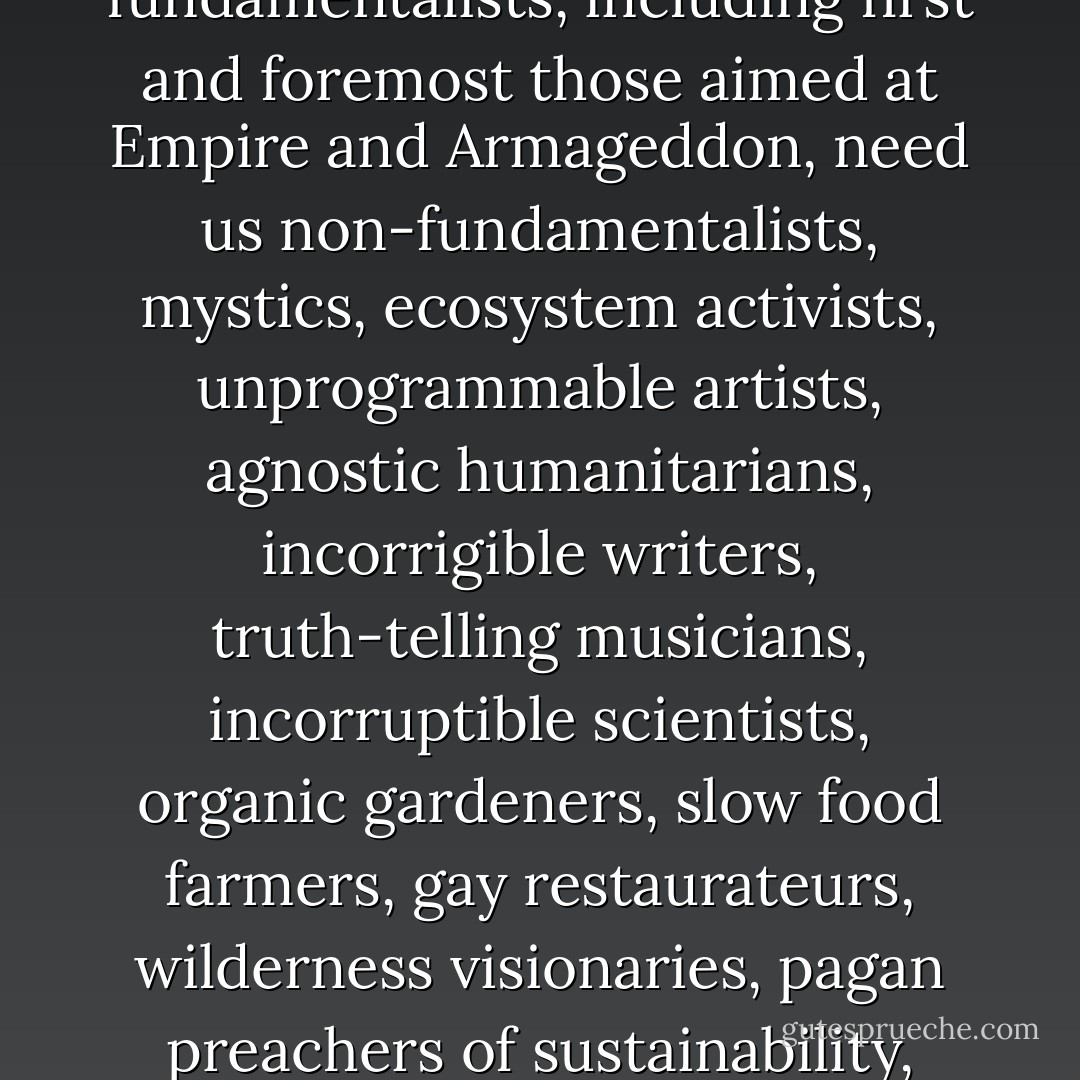 As surely as I feel love and need for food and water, I feel love and need for God. But these feelings have nothing to do with Supramundane Males planning torments for those who don't abide by neocon "moral values." I hold the evangelical truth of our situation to be that contemporary politicized fundamentalists, including first and foremost those aimed at Empire and Armageddon, need us non-fundamentalists, mystics, ecosystem activists, unprogrammable artists, agnostic humanitarians, incorrigible writers, truth-telling musicians, incorruptible scientists, organic gardeners, slow food farmers, gay restaurateurs, wilderness visionaries, pagan preachers of sustainability, compassion-driven entrepreneurs, heartbroken Muslims, grief-stricken children, loving believers, loving disbelievers, peace-marching millions, and the One who loves us all in such a huge way that it is not going too far to say: they need us for their salvation. - David James Duncan