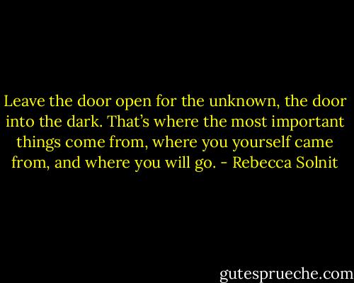 Leave the door open for the unknown, the door into the dark. That’s where the most important things come from, where you yourself came from, and where you will go. - Rebecca Solnit