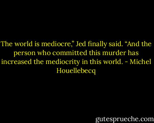 The world is mediocre,” Jed finally said. “And the person who committed this murder has increased the mediocrity in this world. - Michel Houellebecq