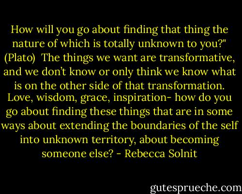 How will you go about finding that thing the nature of which is totally unknown to you?" (Plato) <br />The things we want are transformative, and we don’t know or only think we know what is on the other side of that transformation. Love, wisdom, grace, inspiration- how do you go about finding these things that are in some ways about extending the boundaries of the self into unknown territory, about becoming someone else? - Rebecca Solnit