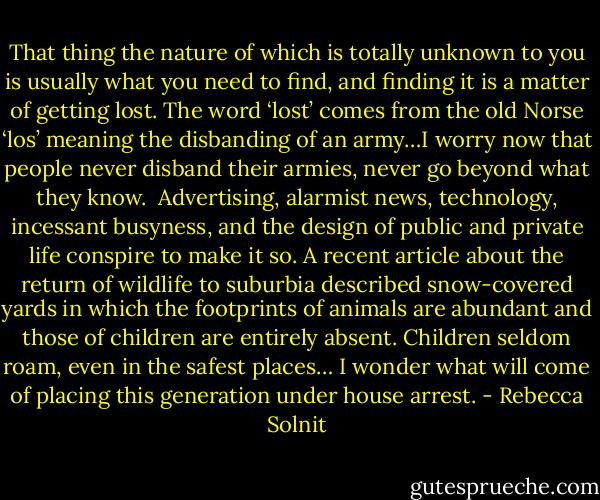 That thing the nature of which is totally unknown to you is usually what you need to find, and finding it is a matter of getting lost. The word ‘lost’ comes from the old Norse ‘los’ meaning the disbanding of an army…I worry now that people never disband their armies, never go beyond what they know.<br /><br />Advertising, alarmist news, technology, incessant busyness, and the design of public and private life conspire to make it so. A recent article about the return of wildlife to suburbia described snow-covered yards in which the footprints of animals are abundant and those of children are entirely absent. Children seldom roam, even in the safest places… I wonder what will come of placing this generation under house arrest. - Rebecca Solnit