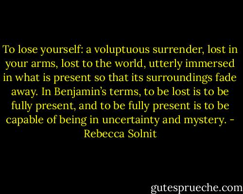 To lose yourself: a voluptuous surrender, lost in your arms, lost to the world, utterly immersed in what is present so that its surroundings fade away. In Benjamin’s terms, to be lost is to be fully present, and to be fully present is to be capable of being in uncertainty and mystery. - Rebecca Solnit