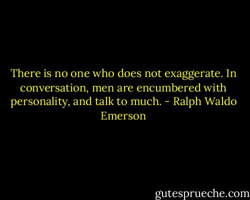 There is no one who does not exaggerate. In conversation, men are encumbered with personality, and talk to much. - Ralph Waldo Emerson