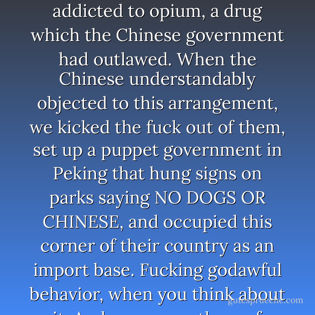 How about this? Hong Kong had been appropriated by British drug pushers in the 1840s. We wanted Chinese silk, porcelain, and spices. The Chinese didn't want our clothes, tools, or salted herring, and who can blame them? They had no demand. Our solution was to make a demand, by getting large sections of the populace addicted to opium, a drug which the Chinese government had outlawed. When the Chinese understandably objected to this arrangement, we kicked the fuck out of them, set up a puppet government in Peking that hung signs on parks saying NO DOGS OR CHINESE, and occupied this corner of their country as an import base. Fucking godawful behavior, when you think about it. And we accuse <i>them</i> of xenophobia. It would be like the Colombians invading Washington in the early twenty-first century and forcing the White House to legalize heroin. And saying, "Don't worry, we'll show ourselves out, and take Florida while we're at it, okay? Thanks very much. - David Mitchell