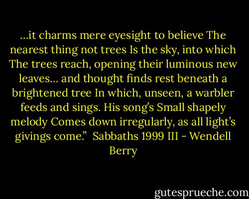 …it charms<br />mere eyesight to believe<br />The nearest thing not trees<br />Is the sky, into which<br />The trees reach, opening<br />their luminous new leaves…<br />and thought finds rest<br />beneath a brightened tree<br />In which, unseen, a warbler<br />feeds and sings. His song’s<br />Small shapely melody<br />Comes down irregularly,<br />as all light’s givings come.” <br />Sabbaths 1999 III - Wendell Berry
