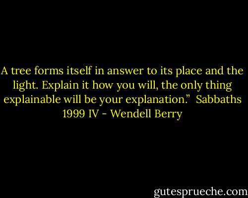 A tree forms itself in answer<br />to its place and the light.<br />Explain it how you will, the only<br />thing explainable will be<br />your explanation.” <br />Sabbaths 1999 IV - Wendell Berry