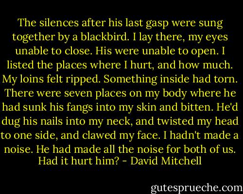 The silences after his last gasp were sung together by a blackbird. I lay there, my eyes unable to close. His were unable to open. I listed the places where I hurt, and how much. My loins felt ripped. Something inside had torn. There were seven places on my body where he had sunk his fangs into my skin and bitten. He'd dug his nails into my neck, and twisted my head to one side, and clawed my face. I hadn't made a noise. He had made all the noise for both of us. Had it hurt him? - David Mitchell