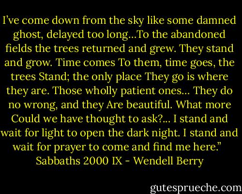I’ve come down from the sky<br />like some damned ghost, delayed<br />too long…To the abandoned fields<br />the trees returned and grew.<br />They stand and grow. Time comes<br />To them, time goes, the trees<br />Stand; the only place<br />They go is where they are.<br />Those wholly patient ones…<br />They do no wrong, and they<br />Are beautiful. What more<br />Could we have thought to ask?...<br />I stand and wait for light<br />to open the dark night.<br />I stand and wait for prayer<br />to come and find me here.” <br /><br />Sabbaths 2000 IX - Wendell Berry