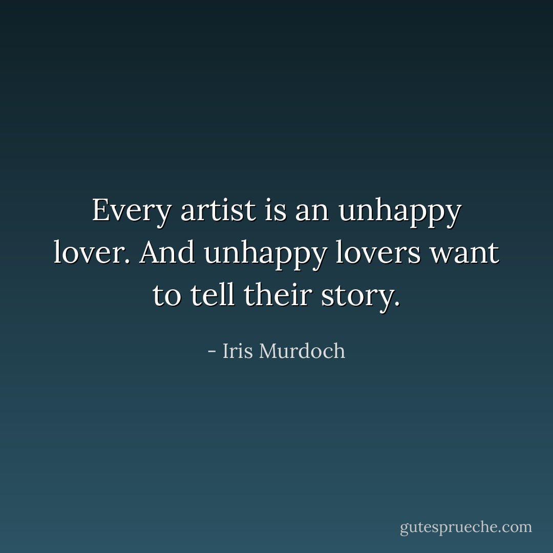 Every artist is an unhappy lover. And unhappy lovers want to tell their story. - Iris Murdoch