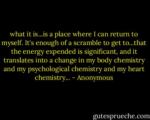 what it is...is a place where I can return to myself. It's enough of a scramble to get to...that the energy expended is significant, and it translates into a change in my body chemistry and my psychological chemistry and my heart chemistry... - Anonymous