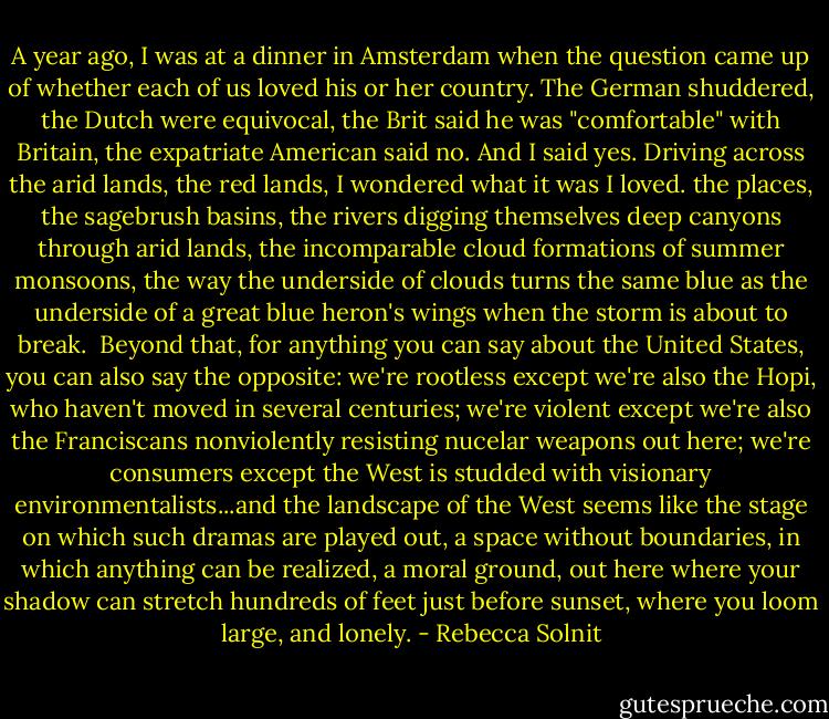 A year ago, I was at a dinner in Amsterdam when the question came up of whether each of us loved his or her country. The German shuddered, the Dutch were equivocal, the Brit said he was "comfortable" with Britain, the expatriate American said no. And I said yes. Driving across the arid lands, the red lands, I wondered what it was I loved. the places, the sagebrush basins, the rivers digging themselves deep canyons through arid lands, the incomparable cloud formations of summer monsoons, the way the underside of clouds turns the same blue as the underside of a great blue heron's wings when the storm is about to break.<br /><br />Beyond that, for anything you can say about the United States, you can also say the opposite: we're rootless except we're also the Hopi, who haven't moved in several centuries; we're violent except we're also the Franciscans nonviolently resisting nucelar weapons out here; we're consumers except the West is studded with visionary environmentalists...and the landscape of the West seems like the stage on which such dramas are played out, a space without boundaries, in which anything can be realized, a moral ground, out here where your shadow can stretch hundreds of feet just before sunset, where you loom large, and lonely. - Rebecca Solnit