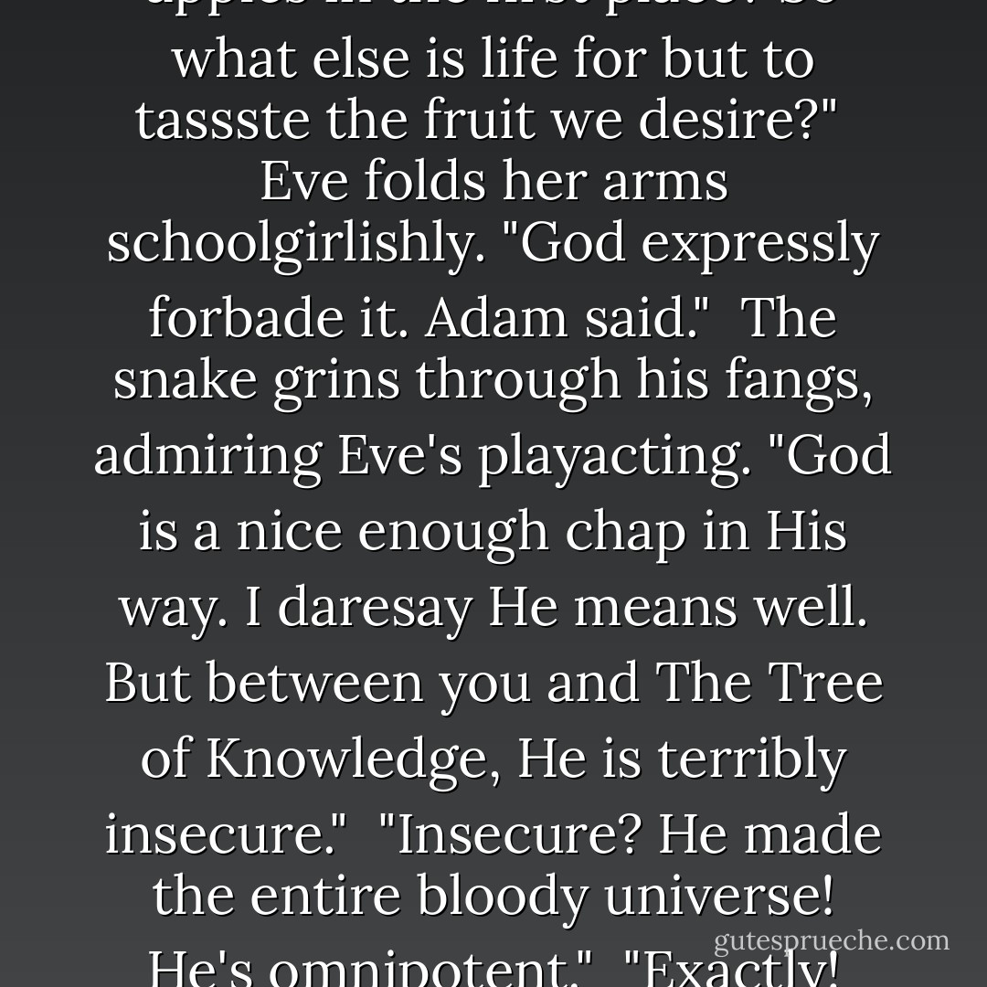 Go on, my dear," urges the snake. "Take one. Hear it? 'Pluck me,' it's saying. That big, shiny red one. 'Pluck me, pluck me now and pluck me hard.' You know you want to."<br /><br />"But God," quotes Eve, putting out feelers for an <i>agent provacateur</i>, clever girl, "expressly forbids us to eat the fruit from the Tree of Knowledge."<br /><br />"Ah yessssss, God ... But God gave us life, did He not? And God gave us desire, did He not? And God gave us taste, did He not? And who else but God made the damned apples in the first place? So what else is <i>life</i> for but to <i>tassste</i> the <i>fruit</i> we <i>desire</i>?"<br /><br />Eve folds her arms schoolgirlishly. "God expressly forbade it. Adam said."<br /><br />The snake grins through his fangs, admiring Eve's playacting. "God is a nice enough chap in His way. I daresay He means well. But between you and The Tree of Knowledge, He is terribly insecure."<br /><br />"Insecure? He made the entire bloody universe! He's omnipotent."<br /><br />"Exactly! Almost neurotic, isn't it? All this worshiping, morning, noon, and night. It's 'Oh Praise Him, Oh Praise Him, Oh Praise the Everlassssting Lord.' I don't call that omnipotent. I call it pathetic. Most independent authorities agree that God has never sufficiently credited the work of virtual particles in the creation of the universssse. He raises you and Adam on this diet of myths while all the really interesting information is locked up in these juicy apples. Seven days? Give me a break. - David Mitchell