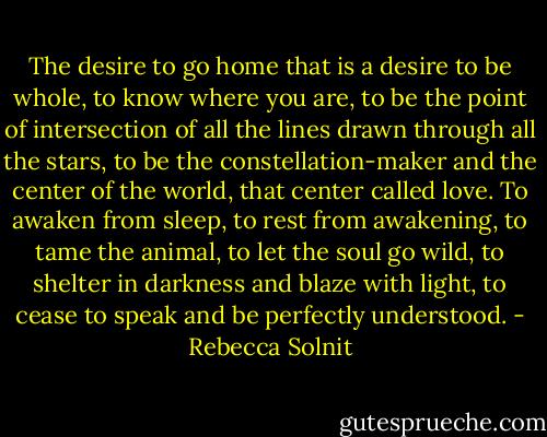 The desire to go home that is a desire to be whole, to know where you are, to be the point of intersection of all the lines drawn through all the stars, to be the constellation-maker and the center of the world, that center called love. To awaken from sleep, to rest from awakening, to tame the animal, to let the soul go wild, to shelter in darkness and blaze with light, to cease to speak and be perfectly understood. - Rebecca Solnit