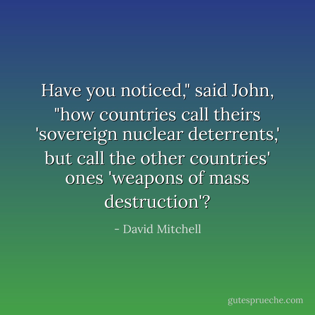 Have you noticed," said John, "how countries call theirs 'sovereign nuclear deterrents,' but call the other countries' ones 'weapons of mass destruction'? - David Mitchell