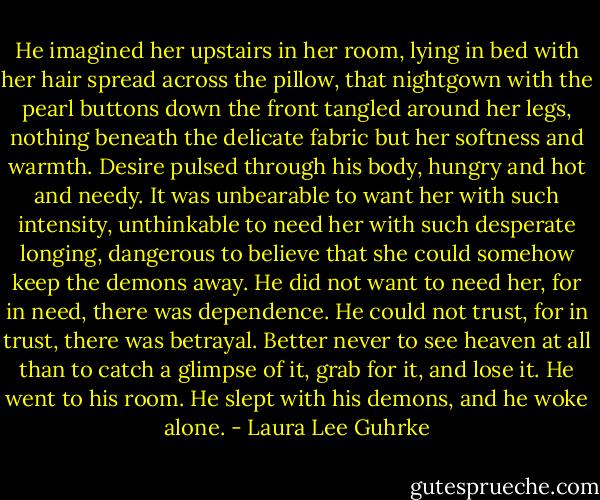 He imagined her upstairs in her room, lying in bed with her hair spread across the pillow, that nightgown with the pearl buttons down the front tangled around her legs, nothing beneath the delicate fabric but her softness and warmth. Desire pulsed through his body, hungry and hot and needy.<br />It was unbearable to want her with such intensity, unthinkable to need her with such desperate longing, dangerous to believe that she could somehow keep the demons away. He did not want to need her, for in need, there was dependence. He could not trust, for in trust, there was betrayal. Better never to see heaven at all than to catch a glimpse of it, grab for it, and lose it.<br />He went to his room. He slept with his demons, and he woke alone. - Laura Lee Guhrke