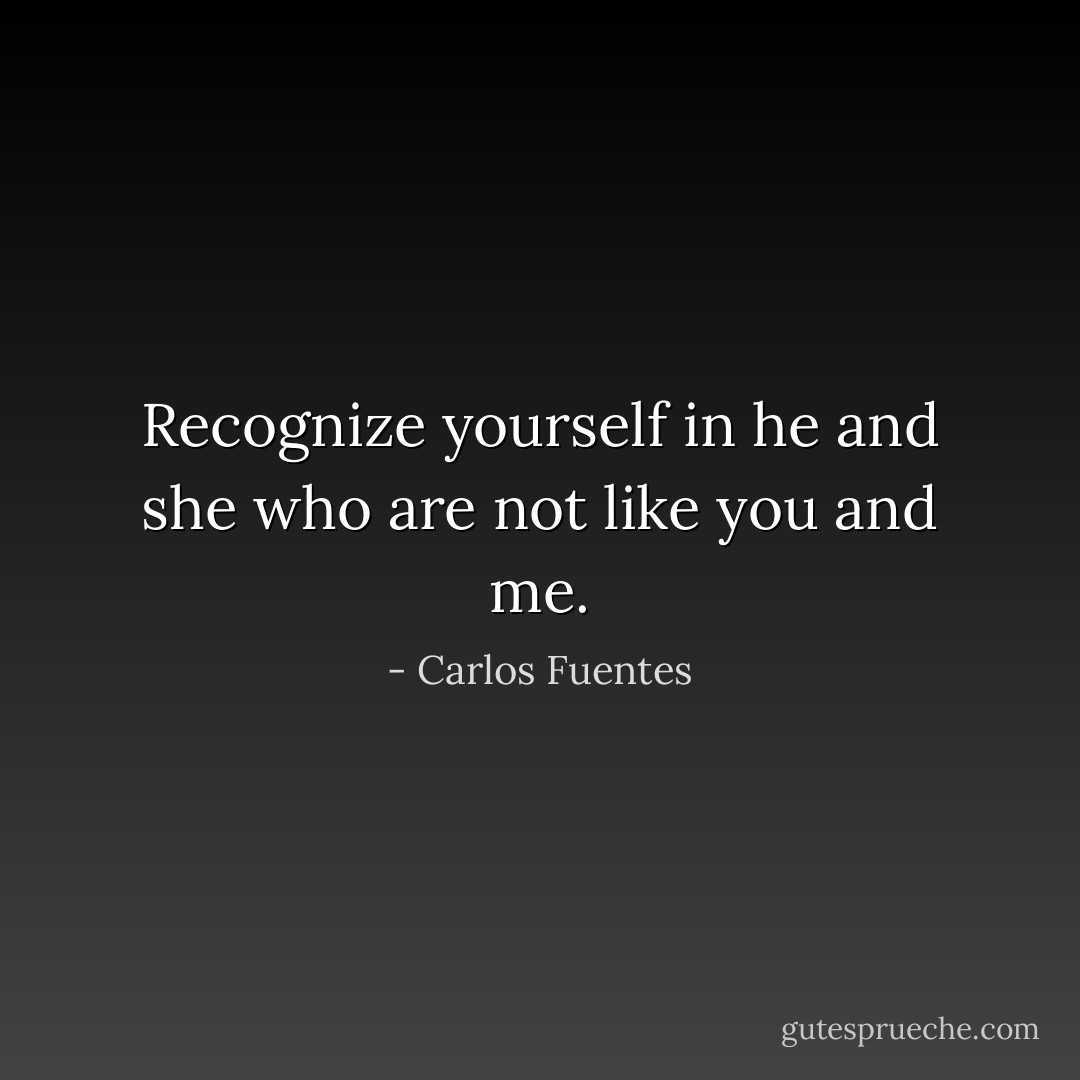 Recognize yourself in he and she who are not like you and me. - Carlos Fuentes
