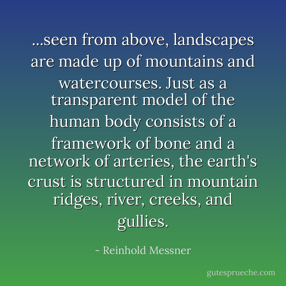 ...seen from above, landscapes are made up of mountains and watercourses. Just as a transparent model of the human body consists of a framework of bone and a network of arteries, the earth's crust is structured in mountain ridges, river, creeks, and gullies. - Reinhold Messner