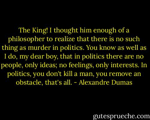The King! I thought him enough of a philosopher to realize that there is no such thing as murder in politics. You know as well as I do, my dear boy, that in politics there are no people, only ideas; no feelings, only interests. In politics, you don't kill a man, you remove an obstacle, that's all. - Alexandre Dumas
