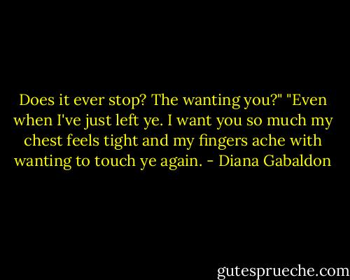 Does it ever stop? The wanting you?" "Even when I've just left ye. I want you so much my chest feels tight and my fingers ache with wanting to touch ye again. - Diana Gabaldon